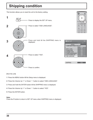 Page 3838
Shipping condition
This function allows you to reset the unit to the factory setting.
1
2
3
4
Press to display the SET UP menu.
Press to select “OSD LANGUAGE”.
Press and hold till the SHIPPING menu is 
displayed.
Press to select “YES”.
Press to confirm.
[from the unit]
1  Press the MENU button till the Setup menu is displayed.
2  Press the Volume Up “+” or Down “–” button to select “OSD LANGUAGE”.
3  Press and hold the ENTER button till the SHIPPING menu is displayed.
4  Press the Volume Up “+” or...