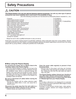 Page 66
Safety Precautions
This Plasma Display is for use only with the following optional accessories. Use with any other type of optional 
accessories may cause instability which could result in the possibility of injury.
(All of the following accessories are manufactured by Matsushita Electric Industrial Co., Ltd.)
• Pedestal ......................................................................................................................TY-ST09GR-K
• Wall-hanging bracket (vertical)...