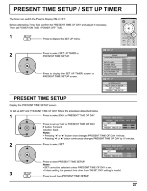 Page 2727
1/2
PC
OFF
STANDBY SAVE
OFF
POWER MANAGEMENTOFF
AUTO POWER OFF
OFF
OSD LANGUAGEENGLISH (
US) COMPONENT/RGB-IN SELECT
RGB
INPUT LABELSIGNAL
POWER SAVE
SET UP
2/2SET UP
SET UP TIMER
PRESENT TIME SETUP
SCREENSAVER
MULTI DISPLAY SETUP
99:99MON
PRESENT  TIME SETUP
PRESENT  TIME OF DAY    MON  99:99
SET
PRESENT  TIME OF DAY DAY
10:00TUE
PRESENT  TIME SETUP
PRESENT  TIME OF DAY    MON  99:99
SET
PRESENT  TIME OF DAY DAY
PRESENT TIME SETUP
The timer can switch the Plasma Display ON or OFF.
Before attempting...