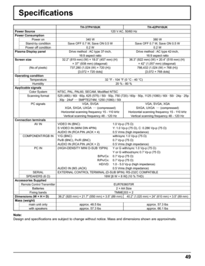 Page 4949
Speciﬁ cations
TH-37PH10UK TH-42PH10UK
Power Source 120 V AC, 50/60 Hz
Power Consumption
Power on 340 W 380 W
Stand-by condition Save OFF 0.7 W, Save ON 0.5 W Save OFF 0.7 W, Save ON 0.5 W
Power off condition 0.2 W 0.2 W
Plasma Display panelDrive method : AC type 37-inch,
16:9 aspect ratioDrive method : AC type 42-inch,
16:9 aspect ratio
Screen size32.2” (819 mm) (W) × 18.0” (457 mm) (H)
× 37” (938 mm) (diagonal)36.3” (922 mm) (W) × 20.4” (518 mm) (H) 
× 42” (1,057 mm) (diagonal)
(No.of pixels)...