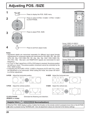 Page 2020
Adjusting POS. /SIZE
0
0
0
0
0NORMALNORMALIZE
POS. /SIZE
V-POS H-POS
V-SIZE H-SIZE
CLOCK PHASE
1Press to display the POS. /SIZE menu.
Press to select H-POS / H-SIZE / V-POS / V-SIZE / 
CLOCK PHASE.
Press to adjust POS. /SIZE.
Press to exit from adjust mode.
During “VIDEO (S VIDEO)”,
“COMPONENT” and “DVI” input signal.
During “RGB / PC” input signal.
3 2
Notes:
• Adjustment details are memorized separately for different input signal formats 
(Adjustments for component signals are memorized for 525...