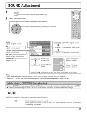 Page 2525
0
0
0
SOUND
NORMALNORMALIZESTANDARD
OFF TREBLE AUDIO MENU
BALANCE BASS
0
MID
SURROUND
MAIN AUDIO OUT (PIP)
SOUND Adjustment
MUTE
BASS
Adjusts low pitch sounds
MID
Adjusts normal sounds
TREBLE
Adjusts pitch sounds
BALANCE
Adjusts left and right volumes
SURROUND
Select On or Off
Notes:
• Press the SURROUND button to directly turn the surround effect ON and OFF. (see page 14)
• BASS, MID, TREBLE and SURROUND settings are memorized separately for each AUDIO MENU.
1
Press to display the SOUND menu.
Press...