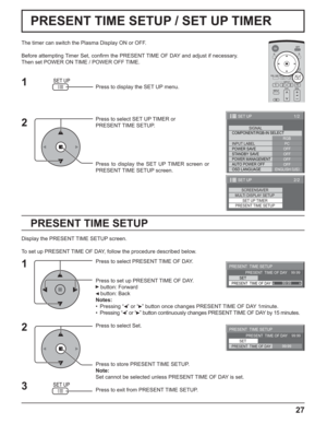 Page 2727
PRESENT TIME SETUP / SET UP TIMER
PRESENT TIME SETUP
The timer can switch the Plasma Display ON or OFF.
Before attempting Timer Set, conﬁ rm the PRESENT TIME OF DAY and adjust if necessary. 
Then set POWER ON TIME / POWER OFF TIME.
Press to display the SET UP menu.
Press to select SET UP TIMER or 
PRESENT TIME SETUP.
Press to display the SET UP TIMER screen or 
PRESENT TIME SETUP screen.
Display the PRESENT TIME SETUP screen.
To set up PRESENT TIME OF DAY, follow the procedure described below.
Press...