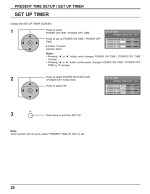 Page 2828
PRESENT TIME SETUP / SET UP TIMER
SET UP TIMER
Press to select 
POWER ON TIME / POWER OFF TIME.
Press to set up POWER ON TIME / POWER OFF 
TIME.
 button: Forward
 button: Back
Notes:
• Pressing “  ” or “  ” button once changes POWER ON TIME / POWER OFF TIME 
1minute.
• Pressing “  ” or “  ” button continuously changes POWER ON TIME / POWER OFF 
TIME by 15 minutes.
Press to select POWER ON FUNCTION 
/ POWER OFF FUNCTION. 
Press to select ON.
Press twice to exit from SET UP.
Note:
Timer function will...