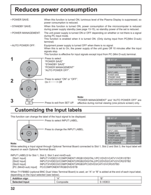 Page 3232
Reduces power consumption
Press to select 
“POWER SAVE”
“STANDBY SAVE”
“POWER MANAGEMENT”
“AUTO POWER OFF”.
Press to select “ON” or “OFF”.
On  Off
Press to exit from SET UP. • POWER SAVE:  When this function is turned ON, luminous level of the Plasma Display is suppressed, so 
power consumption is reduced.
• STANDBY SAVE:  When this function is turned ON, power consumption of the microcomputer is reduced 
during power supply standby (see page 13-15), so standby power of the set is reduced.
• POWER...