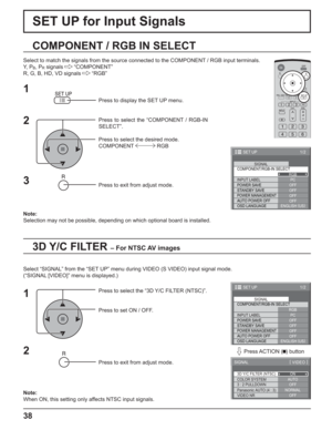 Page 3838
SET UP for Input Signals
3D Y/C FILTER – For NTSC AV images
COMPONENT / RGB IN SELECT
Select to match the signals from the source connected to the COMPONENT / RGB input terminals.
Y,  P
B, PR signals   “COMPONENT”
R, G, B, HD, VD signals   “RGB”
Press to display the SET UP menu.
Press to select the “COMPONENT / RGB-IN 
SELECT”.
Press to select the desired mode.
COMPONENT  RGB
Press to exit from adjust mode.
Select “SIGNAL” from the “SET UP” menu during VIDEO (S VIDEO) input signal mode.
(“SIGNAL...