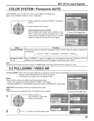 Page 3939
3:2 PULLDOWN / VIDEO NR COLOR SYSTEM / Panasonic AUTO
Select SIGNAL from the “SET UP” menu during VIDEO (S VIDEO) input
signal mode.(“SIGNAL [VIDEO]” menu is displayed.)
SET UP for Input Signals
Press to select the “COLOR SYSTEM” or “Panasonic 
AUTO”.
Press to select each function.
If the image becomes unstable:
With the system set on Auto, under conditions of low 
level or noisy input signals the image may in rare 
cases become unstable. Should this occur, set the 
system to match the format of the...