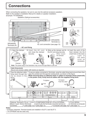 Page 99
Connections
12
SERIAL PC    IN
AUDIO
SLOT1 SLOT2 SLOT3
VIDEOPR/CR/R PB/CB/BY/GAUDIORLCOMPONENT/RGB INAUDIORLAUDIORLAV  I N BAS VIDEO
1
2
1
2
SPEAKERS
Terminals (R)SPEAKERS
Terminals (L)
– Cable ﬁ xing bands
Secure any excess cables with bands as required. When connecting the speakers, be sure to use only the optional accessory speakers.
Refer to the speaker’s Installation Manual for details on speaker installation.
(Example: TH-42PS9UK)
Speakers (Optional accessories)
Pass the attached cable 
ﬁ xing...