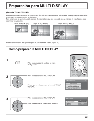 Page 8333
Preparación para MULTI DISPLAY
(Para la TH-42PS9UK)
Alineando pantallas de plasma en grupos de 4, 9 ó 16 como se muestra en la ilustración de abajo se puede visualizar 
una imagen ampliada en todas las pantallas.
Para este modo de operación, cada pantalla de plasma tiene que ser preparada con un número de visualización para
determinar su ubicación.
Pulse para visualizar la pantalla de menú
Conﬁ guración.
Pulse para seleccionar MULTI DISPLAY.
Pulse para seleccionar el menú “MULTI 
DISPLAY”.
Pulse para...