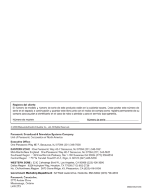 Page 100MBS0406A1046
Panasonic Broadcast & Television Systems Company
Unit of Panasonic Corporation of North America
Executive Ofﬁ ce :
One Panasonic Way 4E-7, Secaucus, NJ 07094 (201) 348-7000
EASTERN ZONE : One Panasonic Way 4E-7 Secaucus, NJ 07094 (201) 348-7621
Mid-Atlantic/New England : One Panasonic Way 4E-7 Secaucus, NJ 07094 (201) 348-7621
Southeast Region : 1225 Northbrook Parkway, Ste 1-160 Suwanee GA 30024 (770) 338-6835
Central Region : 1707 N Randall Road E1-C-1, Elgin, IL 60123 (847) 468-5200...