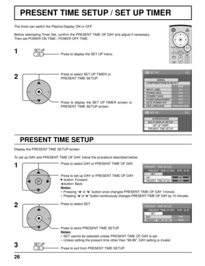 Page 2626
1/2
PC
OFF
STANDBY SAVE
OFF
POWER MANAGEMENTOFF
AUTO POWER OFF
OFF
OSD LANGUAGEENGLISH (
US) COMPONENT/RGB-IN SELECT
RGB
INPUT LABELSIGNAL
POWER SAVE
SET UP
2/2SET UP
SET UP TIMER
PRESENT TIME SETUP
SCREENSAVER
MULTI DISPLAY SETUP
99:99MON
PRESENT  TIME SETUP
PRESENT  TIME OF DAY    MON  99:99
SET
PRESENT  TIME OF DAY DAY
10:00TUE
PRESENT  TIME SETUP
PRESENT  TIME OF DAY    MON  99:99
SET
PRESENT  TIME OF DAY DAY
PRESENT TIME SETUP / SET UP TIMER
PRESENT TIME SETUP
The timer can switch the Plasma...
