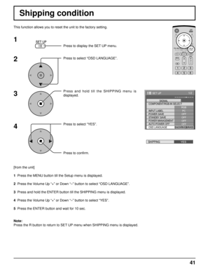 Page 4141
1/2
PC
OFF
STANDBY SAVE
OFF
POWER MANAGEMENTOFF
AUTO POWER OFF
OFF
OSD LANGUAGEENGLISH (
US) COMPONENT/RGB-IN SELECT
RGB
INPUT LABELSIGNAL
POWER SAVE
SET UP
SHIPPINGYES
Shipping condition
This function allows you to reset the unit to the factory setting.
1
2
3
4
Press to display the SET UP menu.
Press to select “OSD LANGUAGE”.
Press and hold till the SHIPPING menu is 
displayed.
Press to select “YES”.
Press to confirm.
[from the unit]
1  Press the MENU button till the Setup menu is displayed.
2  Press...