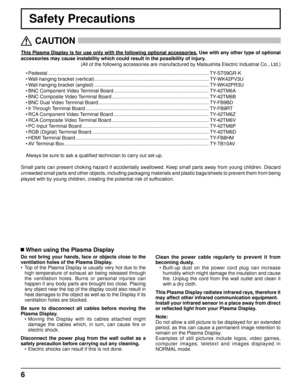 Page 66
Safety Precautions
This Plasma Display is for use only with the following optional accessories. Use with any other type of optional 
accessories may cause instability which could result in the possibility of injury. 
(All of the following accessories are manufactured by Matsushita Electric Industrial Co., Ltd.)
• Pedestal ......................................................................................................................TY-ST09GR-K
• Wall-hanging bracket (vertical)...