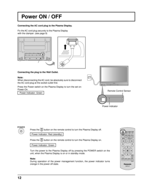 Page 12POWER
12
Power ON / OFF 
Connecting the AC cord plug to the Plasma Display.
Fix the AC cord plug securely to the Plasma Display 
with the clamper. (see page 9) 
Connecting the plug to the Wall Outlet.
Note: 
When disconnecting the AC cord, be absolutely sure to disconnect 
the AC cord plug at the socket outlet ﬁ rst.
Press the Power switch on the Plasma Display to turn the set on: 
Power-On. Power Indicator: Green
Press the  button on the remote control to turn the Plasma Display off.
Power Indicator:...