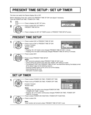 Page 252/2 SET UP 
SET UP TIMER
PRESENT TIME SETUP
99:99MON
PRESENT  TIME SETUP
PRESENT  TIME OF DAY    MON  99:99
SET
PRESENT  TIME OF DAY DAY
0:00
0:00
SET UP TIMER 
POWER OFF FUNCTION  POWER ON FUNCTION 
OFF 
OFF 
PRESENT  TIME OF DAY    99:99 
POWER OFF TIME POWER ON TIME
25
PRESENT TIME SETUP / SET UP TIMER
PRESENT TIME SETUP
The timer can switch the Plasma Display ON or OFF.
Before attempting Timer Set, conﬁ
 rm the PRESENT TIME OF DAY and adjust if necessary. 
Then set POWER ON TIME / POWER OFF TIME....