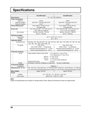 Page 4444
Speciﬁ cations
TH-37PR11UK/H TH-42PR11UK/H
Power Source  110 - 127 V AC, 50/60 Hz
Power Consumption Power on 315 W 365 W
Stand-by condition Save OFF 1.5 W, Save ON 0.6 W Save OFF 1.5 W, Save ON 0.6 W
Power off condition 0.2 W 0.2 W
Plasma Display panel Drive method : AC type 37-inch,
16:9 aspect ratio Drive method : AC type 42-inch,
16:9 aspect ratio
Screen size 32.2” (819 mm) (W) × 17.9” (457 mm) (H) 
× 36.9” (938 mm) (diagonal) 36.2” (922 mm) (W) × 20.4” (518 mm) (H) 
× 41.6” (1,057 mm) (diagonal)...