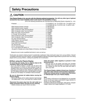 Page 66
Safety Precautions
This Plasma Display is for use only with the following optional accessor\
ies. Use with any other type of optional 
accessories may cause instability which could result in the possibility \
of injury.  
(All of the following accessories are manufactured by Matsushita Electr\
ic Industrial Co., Ltd.)
   CAUTION
 
 When using the Plasma Display
Do not bring your hands, face or objects close to the 
ventilation holes of the Plasma Display.
• 
Top of the Plasma Display is usually very...