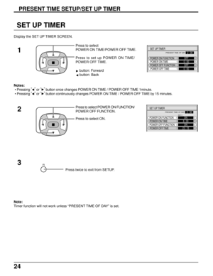 Page 2424
SET UP TIMER
Press to set up POWER ON TIME/
POWER OFF TIME. Press to select
POWER ON TIME/POWER OFF TIME.
1
Press to select POWER ON FUNCTION/
POWER OFF FUNCTION.
Press to select ON.
3 2
Press twice to exit from SETUP.
PRESENT TIME SETUP/SET UP TIMER
Note:
Timer function will not work unless “PRESENT TIME OF DAY” is set. Notes:
 • Pressing “
” 
or “” 
button once changes POWER ON TIME / POWER OFF TIME 1minute.
 • Pressing “
” 
or “” 
button continuously changes POWER ON TIME / POWER OFF TIME by 15...