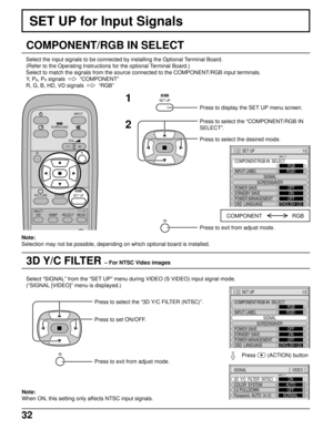 Page 3232
3D Y/C FILTER – For NTSC Video images
SET UP for Input Signals
COMPONENT/RGB IN SELECT
Select the input signals to be connected by installing the Optional Terminal Board.
(Refer to the Operating Instructions for the optional Terminal Board.)
Select to match the signals from the source connected to the COMPONENT/RGB input terminals.
Y,  P
B, PR signals    
“COMPONENT”
R, G, B, HD, VD signals  
  
“RGB”
1
2
Press to display the SET UP menu screen.
Press to select the “COMPONENT/RGB IN
SELECT”.
Press to...