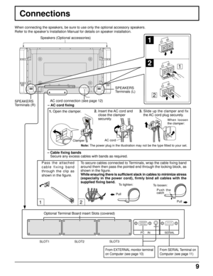 Page 99
12
SERIALPC    IN
AUDIO
1
2
1
2
Connections
SPEAKERS
Terminals (R)SPEAKERS
Terminals (L)
– Cable fixing bands
Secure any excess cables with bands as required. When connecting the speakers, be sure to use only the optional accessory speakers.
Refer to the speaker’s Installation Manual for details on speaker installation.
Speakers (Optional accessories)
Pass the attached
cable fixing band
through the clip as
shown in the figure.To secure cables connected to Terminals, wrap the cable fixing band
around...