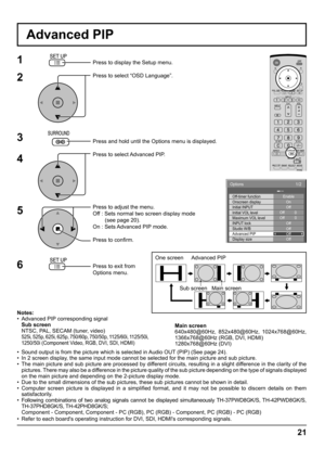 Page 2121
Advanced PIP
1
2
3
5Press to display the Setup menu.
Press to select “OSD Language”.
Press and hold until the Options menu is displayed.
Press to select Advanced PIP.
Press to adjust the menu.
Off : Sets normal two screen display mode
        (see page 20).
On : Sets Advanced PIP mode.
Press to conﬁ rm.
Press to exit from 
Options menu.
4
6
Notes:
•  Advanced PIP corresponding signal
 Sub screen
  NTSC, PAL, SECAM (tuner, video)
 
525i, 525p, 625i, 625p, 750/60p, 750/50p, 1125/60i, 1125/50i, 
1250/50i...