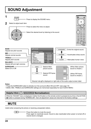 Page 2424
0
0
0
SOUND
NORMALNORMALIZESTANDARD
OFF TREBLE AUDIO MENU
BALANCEBASS
0
MID
SURROUND
MAIN AUDIO OUT (PIP)
SOUND Adjustment
MUTE
BASS
Adjusts low pitch sounds
MID
Adjusts normal sounds
TREBLE
Adjusts pitch sounds
BALANCE
Adjusts left and right volumes
SURROUND
Select On or Off
Notes:
•  Press the SURROUND button to directly turn the surround effect ON and OFF. (see page 15)
•  BASS, MID, TREBLE and SURROUND settings are memorized separately for each AUDIO MENU.
1
Press to display the SOUND menu.
Press...