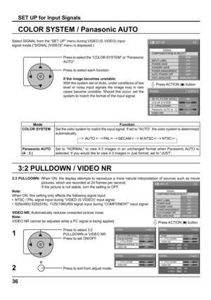 Page 3636
3:2 PULLDOWN / VIDEO NR COLOR SYSTEM / Panasonic AUTO
Select SIGNAL from the “SET UP” menu during VIDEO (S VIDEO) input
signal mode.(“SIGNAL [VIDEO]” menu is displayed.)
SET UP for Input Signals
Press to select the “COLOR SYSTEM” or “Panasonic 
AUTO”.
Press to select each function.
If the image becomes unstable:
With the system set on Auto, under conditions of low 
level or noisy input signals the image may in rare 
cases become unstable. Should this occur, set the 
system to match the format of the...