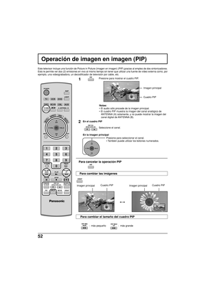 Page 13052
  :  más pequeño                  :  más grande
Operación de imagen en imagen (PIP)
Este televisor incluye una función de Picture in Picture (imagen en imagen) (PIP) gracias al empleo de dos sintonizadores.
Esto le permite ver dos (2) emisiones en vivo al mismo tiempo sin tener que utilizar una fuente de vídeo externa como, por
ejemplo, una videograbadora, un decodificador de televisión por cable, etc.
1Presione para mostrar el cuadro PIP.
Notas:
• El audio sólo procede de la imagen principal.
• El...