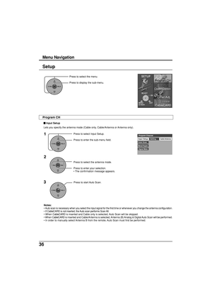 Page 3636
Setup
CH
VOL
CHVOL
OK
Press to select the menu.
Press to display the sub-menu.
Press to select the antenna mode.
Press to enter your selection.
• The confirmation message appears.
CH
VOL
CHVOL
OK
Input SetupCable/Antenna
Auto ScanSetting
Manual Program
Signal Meter
Program Channel1
2
CH
VOL
CHVOL
OK
Press to select Input Setup.
Press to enter the sub-menu field.
3
CH
VOL
CHVOL
OK
Press to start Auto Scan.
Notes:
• Auto scan is necessary when you select the input signal for the first time or whenever...