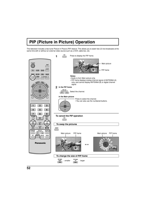 Page 5252
  :  smaller                  :  larger
PIP (Picture in Picture) Operation
This television includes a two-tuner Picture In Picture (PIP) feature. This allows you to watch two (2) live broadcasts at the
same time with or without an external video source such as a VCR, cable box, etc.
1Press to display the PIP frame.
Notes:
• Audio is from Main picture only.
• PIP frame displays analog channel signal of ANTENNA (A)
only, and cannot display ANTENNA (B) or digital channel
signal.
2
Select the channel....