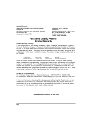 Page 6868
LIMITED WARRANTY  
PANASONIC CONSUMER ELECTRONICS COMPANY,  PANASONIC SALES COMPANY,
DIVISION OF DIVISION OF
MATSUSHITA ELECTRIC CORPORATION OF AMERICA   MATSUSHITA ELECTRIC OF PUERTO RICO, 
One Panasonic Way  INC., Ave. 65 de Infanteria, Km. 9.5
Secaucus, New Jersey 07094 San Gabriel Industrial Park
Carolina, Puerto Rico 00985
Panasonic Display ProductLimited Warranty
Limited Warranty Coverage
If your product does not  work properly because of  a defect in materials or workmanship, Panasonic...