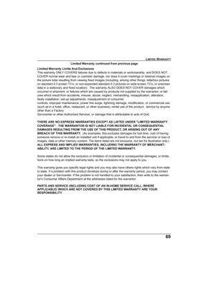 Page 69LIMITED WARRANTY
69
Limited Warranty continued from previous page
Limited Warranty Limits And Exclusions
This warranty ONLY COVERS failures due to defects in materials or workmanship, and DOES NOT 
COVER normal wear and tear or cosmetic damage, nor does it cover markings or retained images on 
the picture tube resulting from viewing fixed images (including, among other things, letterbox pictures 
on standard 4:3 screen TV’s, or non-expanded standard 4:3 pictures on wide screen TV’s, or onscreen 
data in...