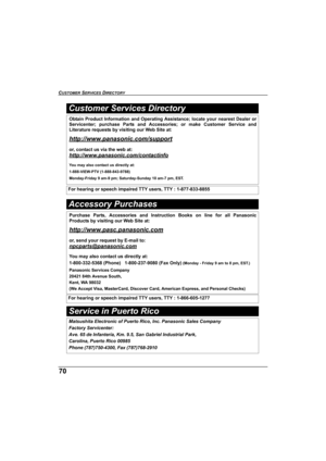 Page 7070
CUSTOMER SERVICES DIRECTORY 
Service in Puerto Rico
Obtain Product Information and Operating Assistance; locate your nearest Dealer or
Servicenter; purchase Parts and Accessories; or make Customer Service and
Literature requests by visiting our Web Site at:
http://www.panasonic.com/support
or, contact us via the web at:
http://www.panasonic.com/contactinfo
You may also contact us directly at:
1-888-VIEW-PTV (1-888-843-9788)
Monday-Friday 9 am-9 pm; Saturday-Sunday 10 am-7 pm, EST.
For hearing or...