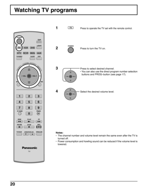 Page 2020
Watching TV programs
Notes:
•The channel number and volume level remain the same even after the TV is
turned off.
•Power consumption and howling sound can be reduced if the volume level is
lowered.
1Press to operate the TV set with the remote control.
2Press to turn the TV on.
3Press to select desired channel.
•You can also use the direct program number selection
buttons and PROG–button (see page 17).
4Select the desired volume level.
SLEEP
TV
R-TUNE
PLAY FF REWPROG
VCRDVD
DTVRCVRDBS/CBL
LIGHT...