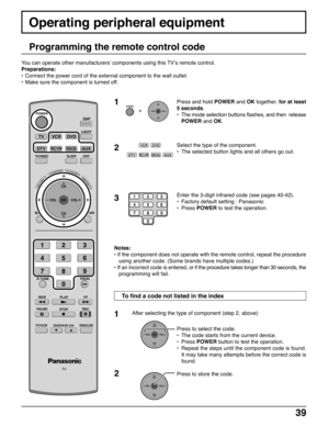 Page 3939
Operating peripheral equipment
Programming the remote control code
Press and hold POWER and OK together, for at least
5 seconds.
•The mode selection buttons flashes, and then  release
POWER and OK.
Select the type of the component.
•The selected button lights and all others go out.
Enter the 3-digit infrared code (see pages 40-42).
•Factory default setting : Panasonic
•Press POWER to test the operation.
Notes:
• If the component does not operate with the remote control, repeat the procedure
using...