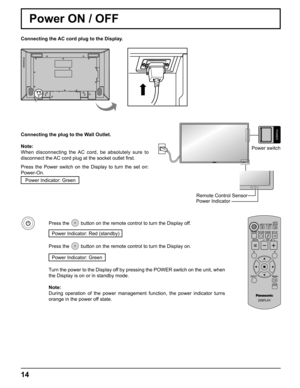 Page 14
POWER
Power switch
14
Power Indicator
Remote Control Sensor
Power ON / OFF
Connecting the AC cord plug to the Display.
Connecting the plug to the Wall Outlet.
Note: 
When disconnecting the AC cord, be absolutely sure to 
disconnect the AC cord plug at the socket outlet ﬁ rst.
Press the Power switch on the Display to turn the set on: 
Power-On. Power Indicator: Green
Press the  button on the remote control to turn the Display off.
Power Indicator: Red (standby) 
Press the  button on the remote control to...