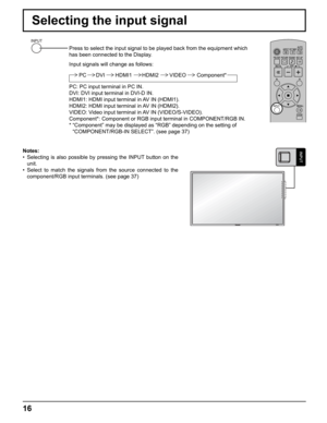 Page 16
16
Selecting the input signal
Press to select the input signal to be played back from the equipment wh\
ich 
has been connected to the Display.
Input signals will change as follows:PC HDMI1 HDMI2 Component*
VIDEODVI
PC: PC input terminal in PC IN.
DVI: DVI input terminal in DVI-D IN.
HDMI1: HDMI input terminal in AV IN (HDMI1).
HDMI2: HDMI input terminal in AV IN (HDMI2).
VIDEO: Video input terminal in AV IN (VIDEO/S-VIDEO).
Component*: Component or RGB input terminal in COMPONENT/RGB IN.
*  “Component”...