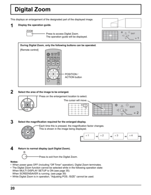 Page 20
2 
EXIT
2
1
EXIT 
× 1× 2× 3× 4
20
Digital Zoom
This displays an enlargement of the designated part of the displayed ima\
ge.
Select the area of the image to be enlarged. Press on the enlargement location to select.
Return to normal display (quit Digital Zoom). Press to exit from the Digital Zoom.
Notes:
•  When power goes OFF (including “Off Timer” operation), Digital Zoom terminates.
•  The Digital Zoom function cannot be selected while in the following oper\
ation state:
  When MULTI DISPLAY SETUP is...