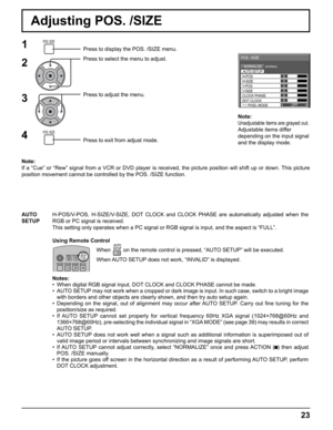 Page 23
OFF0
NORMALNORMALIZE
AUTO SETUP
POS. /SIZE
V-POS
0
H-POS
V-SIZECLOCK PHASE H-SIZE
1:1 PIXEL MODE DOT CLOCK
0
0
0 0
Note:
Unadjustable items are grayed out.
Adjustable items differ 
depending on the input signal 
and the display mode.
23
Adjusting POS. /SIZE
1Press to display the POS. /SIZE menu.
Press to select the menu to adjust.
Press to adjust the menu.
Press to exit from adjust mode.
Note:
If a “Cue” or “Rew” signal from a VCR or DVD player is recei\
ved, the picture position will shift up or down....