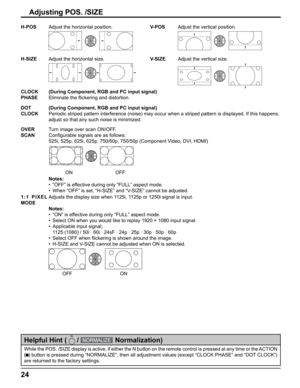 Page 24
24
While the POS. /SIZE display is active, if either the N button on the re\
mote control is pressed at any time or the ACTION 
(
  ) button is pressed during “NORMALIZE”, then all adjustment value\
s (except “CLOCK PHASE” and “DOT CLOCK”) 
are returned to the factory settings.
Helpful Hint (   / NORMALIZE  Normalization)
H-POS Adjust the horizontal position. V-POSAdjust the vertical position.
H-SIZEAdjust the horizontal size. V-SIZEAdjust the vertical size.
CLOCK 
PHASE(During Component, RGB and PC...