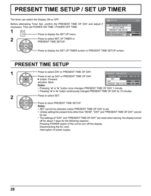 Page 28
99 : 99MON
PRESENT  TIME SETUP
PRESENT  TIME OF DAY    MON  99 : 99SET
PRESENT  TIME OF DAY DAY
2/2SET UP
MULTI DISPLAY SETUP SET UP TIMER
PRESENT TIME SETUPMENU DISPLAY DURATION15 SMENU TRANSPARENCY20
28
PRESENT TIME SETUP / SET UP TIMER
PRESENT TIME SETUP
The timer can switch the Display ON or OFF.
Before attempting Timer Set, con ﬁ rm the PRESENT TIME OF DAY and adjust if 
necessary. Then set POWER ON TIME / POWER OFF TIME.
Press to display the SET UP menu.
Press to select SET UP TIMER or 
PRESENT...