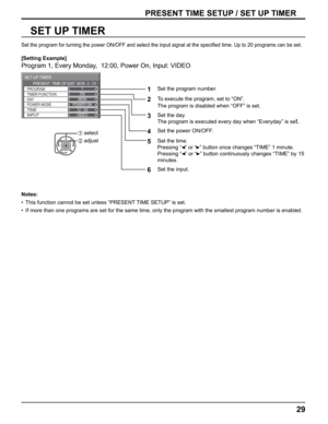Page 29
ON
POWER ON12 : 00VIDEO
SET UP TIMER 
DAY
POWER MODE
TIME
INPUT
TIMER FUNCTION PROGRAM
1
MON
PRESENT  TIME OF DAY  MON  0 : 03
29
SET UP TIMER
PRESENT TIME SETUP / SET UP TIMER
Set the program for turning the power ON/OFF and select the input signal\
 at the speci
ﬁ ed time. Up to 20 programs can be set. 
[Setting Example]
Program 1, Every Monday,  12:00, Power On, Input: VIDEO
1
Set the program number.
2To execute the program, set to “ON”. 
The program is disabled when “OFF” is set.
 
3
Set the day....