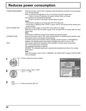 Page 32
1/2
SIGNAL
INPUT LABEL
WOBBLING
SET UP
OFFPOWER MANAGEMENTOFF
AUTO POWER OFF OFF
STANDBY SAVEOFF(
SERIAL )
 ECO OFF
OSD LANGUAGE ENGLISH (
US )
COMPONENT/RGB-IN SELECT
RGBOFF
SCREENSAVER
32
Reduces power consumption
Press to select the menu to adjust.
Press to select “ON” or “OFF”.
On 
 Off
Press to exit from SET UP.
• 
POWER MANAGEMENT:  When this function is set to ON, it operates under the following conditi\
ons to turn the power 
on or off automatically.
  When no pictures are detected for 30 or so...