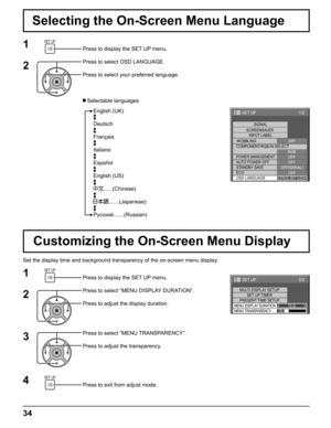 Page 34
34
Press to display the SET UP menu.
Press to select OSD LANGUAGE.
Press to select your preferred language.
Press to display the SET UP menu.
Press to select “MENU DISPLAY DURATION”.
Press to adjust the display duration.
Press to select “MENU TRANSPARENCY”.
Press to adjust the transparency.
Press to exit from adjust mode.
  Selectable languagesEnglish (UK)
Deutsch
Français
Italiano
Español
English (US)
......(Chinese)
.......(Japanese)
Русский .......(Russian)
Selecting the On-Screen Menu Language
1
1
4...