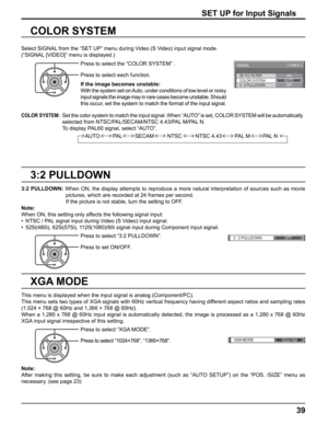 Page 39
3D Y/C FILTER
COLOR SYSTEM 
SIGNAL 
ON 
AUTO 
3 : 2 PULLDOWN  OFF 
[ 
VIDEO  ] 
3 : 2 PULLDOWN 
OFF 
XGA MODE
1024×768
39
3:2 PULLDOWN
COLOR SYSTEM
Select SIGNAL from the “SET UP” menu during Video (S Video) input signal mode. 
(“SIGNAL [VIDEO]” menu is displayed.)
SET UP for Input Signals
Press to select the “COLOR SYSTEM” .
Press to select each function.
If the image becomes unstable:
With the system set on Auto, under conditions of low level or noisy 
input signals the image may in rare cases become...