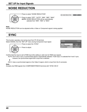 Page 40
()
NOISE REDUCTIONOFF 
40
Note: 
NOISE REDUCTION can be adjusted while a Video or Component signal is being applied.
SET UP for Input Signals
NOISE REDUCTION
Press to select “NOISE REDUCTION”.
Press to select “OFF”, “AUTO”, “MIN”, “MID”, “MAX”.
AUTO:  NOISE REDUCTION will be automatically 
selected from “MIN”, “MID” or “MAX”.
SYNC
SIGNAL [ 
RGB  ]
3 : 2 PULLDOWN
XGA MODE AUTO
OFF
1024
×768
This function operates only during input from PC IN terminal.
Select SIGNAL from the “SET UP” menu during Component...