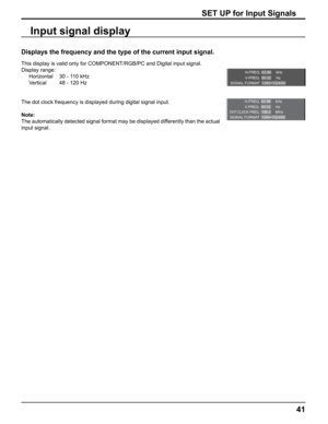 Page 41
H-FREQ.
V- F R E Q .kHz
Hz
63.98
60.02
SIGNAL FORMAT 1280×1024/60
H-FREQ.
V-FREQ. kHz
Hz
63.98
60.02
DOT CLOCK FREQ.MHz
108.0
SIGNAL FORMAT 1280×1024/60
41
SET UP for Input Signals
Displays the frequency and the type of the current input signal.
This display is valid only for COMPONENT/RGB/PC and Digital input signal\
. 
Display range: Horizontal  30 - 110 kHz
Vertical  48 - 120 Hz
The dot clock frequency is displayed during digital signal input.
Note:
The automatically detected signal format may be...