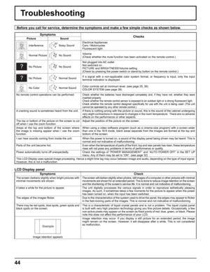 Page 44
44
Troubleshooting
Before you call for service, determine the symptoms and make a few simpl\
e checks as shown below.
SymptomsChecks
Picture Sound
InterferenceNoisy SoundElectrical Appliances
Cars / Motorcycles
Fluorescent light
Normal PictureNo Sound
Volume
(Check whether the mute function has been activated on the remote contr\
ol.)
No PictureNo SoundNot plugged into AC outlet
Not switched on
PICTURE and BRIGHTNESS/Volume setting
(Check by pressing the power switch or stand-by button on the remote co\...