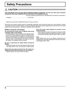 Page 6
6
Safety Precautions
This LCD Display is for use only with the following optional accessories\
. Use with any other type of optional 
accessories may cause instability which could result in the possibility \
of injury.  
(All of the following accessories are manufactured by Panasonic Corpora\
tion.)
   CAUTION
 
 When using the LCD Display
Do not bring your hands, face or objects close to the 
ventilation holes of the Display.
• 
Top of the Display is usually very hot due to the high temperature 
of...
