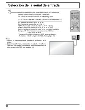 Page 16
16
Selección de la señal de entrada
Presione para seleccionar la señal de entrada que va a reproducirse 
desde el equipo que se ha conectado a la pantalla.
Las señales de entrada cambiarán de la forma siguiente:
PC HDMI1 HDMI2 Component*VIDEODVI
PC: Terminal de entrada de PC en PC IN.
DVI: Terminal de entrada DVI en DVI-D IN.
HDMI1: Terminal de entrada de HDMI en AV IN (HDMI1).
HDMI2: Terminal de entrada de HDMI en AV IN (HDMI2).
VIDEO: Terminal de entrada de vídeo en AV IN (VIDEO/S-VIDEO).
Component*:...